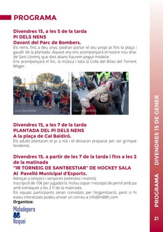 PROGRAMA
Divendres 15, a les 5 de la tarda
PI DELS NENS
Davant del Parc de Bombers.
Els nens, fins a deu anys, podran portar el seu propi pi fins la plaça i
gaudir de la plantada. Aquest any ens acompanyarà el nostre nou drac
de Sant Llorenç que dies abans haurem pogut modelar.
Ens acompanyarà el foc, la música i tota la Colla del Bitxo del Torrent
Mitger.
Divendres 15, a les 7 de la tarda
PLANTADA DEL PI DELS NENS
A la plaça de Cal Baldiró.
Els adults plantaran el pi a mà i el deixaran preparat per ser grimpat
l’endemà.
Divendres 15, a partir de les 7 de la tarda i fins a les 2
de la matinada
“1R TORNEIG DE SANTBESTIAR” DE HOCKEY SALA
Al Pavelló Municipal d’Esports.
Adreçat a senyors i senyores (veterans i mamis).
Inscripció de 10€ per jugador/a. Inclou sopar i ressopó de pernil amb pa
amb tomàquet a les 2 h de la matinada.
Els equips participants seran convidats per l’organització, però si hi
esteu interessats podeu enviar un correu a info@m88h.com.
Organitza:
21
PROGRAMA	DIVENDRES15DEGENER
Foto: Miquel BadiaArxiu Germandat
 