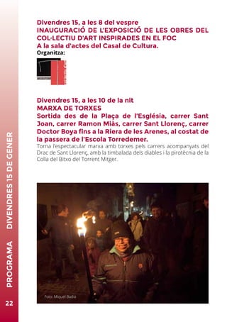 22
PROGRAMA	DIVENDRES15DEGENER
Divendres 15, a les 8 del vespre
INAUGURACIÓ DE L’EXPOSICIÓ DE LES OBRES DEL
COL·LECTIU D’ART INSPIRADES EN EL FOC
A la sala d’actes del Casal de Cultura.
Organitza:
Divendres 15, a les 10 de la nit
MARXA DE TORXES
Sortida des de la Plaça de l’Església, carrer Sant
Joan, carrer Ramon Miàs, carrer Sant Llorenç, carrer
Doctor Boya fins a la Riera de les Arenes, al costat de
la passera de l’Escola Torredemer.
Torna l’espectacular marxa amb torxes pels carrers acompanyats del
Drac de Sant Llorenç, amb la timbalada dels diables i la pirotècnia de la
Colla del Bitxo del Torrent Mitger.
Divendres 15, a 2/4 d’11 de la nit
ENCESA DE LES MONUMENTALS FOGUERES
A dins la riera de Les Arenes.
Un any més, el foc agafa el protagonisme d’aquestes fetes essencials.
El foc, la nit ben freda, la gent retrobant-se amb alegria al voltant de
la llum mòbil de les fogueres, música primitiva. Comencen les millors
dates de l’any.
Foto: Miquel Badia
 