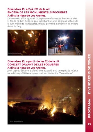 23
PROGRAMA	DIVENDRES15DEGENER
Divendres 15, a 2/4 d’11 de la nit
ENCESA DE LES MONUMENTALS FOGUERES
A dins la riera de Les Arenes.
Un any més, el foc agafa el protagonisme d’aquestes fetes essencials.
El foc, la nit ben freda, la gent retrobant-se amb alegria al voltant de
la llum mòbil de les fogueres, música primitiva. Comencen les millors
dates de l’any.
Divendres 15, a partir de les 12 de la nit
CONCERT DAVANT DE LES FOGUERES
A dins la riera de Les Arenes.
Jordi Lapsus Guitar ens oferirà una actuació amb un repàs de música
rock dels anys 70 i temes propis del seu darrer disc “Contrallums”.
Foto: Miquel Badia Foto: Agustí Marimón
Foto: Miquel Badia
 