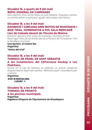 25
PROGRAMA	DISSABTE16DEGENER
Dissabte 16, a quarts de 9 del matí
REPIC GENERAL DE CAMPANES
Acte solemne d’inici de les festes de Sant Sebastià. D’aquesta manera,
es convida tothom a participar i gaudir dels propers dies festius.
Dissabte 16, a les 9 del matí
EXHIBICIÓ I GIMCANA AMB MOTOS DE MUNTANYA I
BIKE TRIAL. HOMENATGE A POL SALA MERCADÉ
Lloc de trobada davant de l’Escola de Música.
Exhibició i gimcana amb motos de muntanya i bicicletes de trial.
Recorregut: Riera de les Arenes des de la Passera del Torredemer i fins
la deixalleria municipal.
Inscripcions: al mateix lloc
Organitza:
“Amics del trial”
Dissabte 16, a les 9 del matí
TORNEIG DE PÀDEL DE SANT SEBASTIÀ
A les instal·lacions del CDTerrassa Hockey a Les
Pedritxes.
Durant tot el cap de setmana se celebrarà un animat campionat
d’aquest divertit esport per parelles. “Wellcome pack” i recordatoris per
a tothom.
Organitza:
Dissabte 16, a les 9 del matí
TORNEIG DE FRONTÓ
A les piscines municipals.
Organitza:
Regidoria d’Esports de l’Ajuntament de Matadepera
 