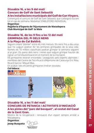 27
PROGRAMA	DISSABTE16DEGENER
Dissabte 16, a les 9 del matí
Concurs de Golf de Sant Sebastià
A les instal·lacions municipals del Golf de Can Vinyers.
Començarà el concurs de Golf de Sant Sebastià, que s’allargarà durant
tot el cap de setmana. Modalitat STABLEFORD INDIVIDUAL.
Organitza:
Regidoria d’Esports de l’Ajuntament de Matadepera
Club Municipal de Golf la Mola
Dissabte 16, de les 9 fins a les 12 del matí
GRIMPADA DEL PI DELS NENS
A la Plaça de Cal Baldiró.
Seguim creant “planter” entre els més menuts. Els nens fins a deu anys
que ho vulguin podran fer les primeres grimpades de la seva vida.
Només els 10 millors classificats podran grimpar la setmana següent
al pi gran. Els pares dels nens i nenes que vulguin grimpar hauran de
signar un full d’autorització en el moment de la inscripció.
Els grimpaires estaran encordats i assegurats pels experts alpinistes i
membres del Centre de Tecnificació d’Alpinisme de Catalunya Eric Riba,
Ricard Garcia i Miquel Mas.
En acabar, tots els petits grimpaires tindran xocolata.
Col·labora:
Dissabte 16, a les 11 del matí
CONCURS DE PETANCA I ACTIVITATS D’INICIACIÓ
A les pistes del “parc del bosquet”, al costat del Casal
de la Gent Gran.
Mostra de la recuperació i renovació d’un esport sempre arrelat a
Matadepera.
Organitza:
Josep Busqueta
Foto: Miquel Badia Dibuix: Bernat Vancells
 