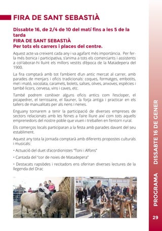 29
PROGRAMA	DISSABTE16DEGENER
FIRA DE SANT SEBASTIÀ
Dissabte 16, de 2/4 de 10 del matí fins a les 5 de la
tarda
FIRA DE SANT SEBASTIÀ
Per tots els carrers i places del centre.
Aquest acte va creixent cada any i va agafant més importància. Per fer-
la més bonica i participativa, s’anima a tots els comerciants i assistents
a col·laborar-hi lluint els millors vestits d’època de la Matadepera del
1900.
La fira comptarà amb tot l’ambient d’un antic mercat al carrer, amb
parades de menjars i oficis tradicionals: coques, formatges, embotits,
mel i mató, xocolata, caramels, bolets, salses, olives, anxoves, espècies i
també licors, cervesa, vins i caves, etc.
També podrem conèixer alguns oficis antics com l’escloper, el
picapedrer, el terrissaire, el llauner, la forja antiga i practicar en els
tallers de manualitats per als nens i nenes.
Enguany tornarem a tenir la participació de diverses empreses de
sectors relacionats amb les feines a l’aire lliure així com tots aquells
emprenedors del nostre poble que viuen i treballen en l’entorn rural.
Els comerços locals participaran a la festa amb parades davant del seu
establiment.
Aquest any tota la jornada comptarà amb diferents propostes culturals
i musicals:
• Actuació del duet d’acordionistes “Toni i Alfons”
• Cantada del “cor de noies de Matadepera”
• Destacats rapsòdes i recitadors ens oferiran diverses lectures de la
llegenda del Drac
Foto: Miquel Badia Foto: Miquel Badia
 