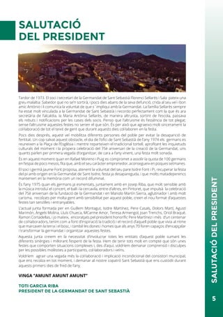 SALUTACIÓ
DEL PRESIDENT
Tardor de 1973. El soci i secretari de la Germandat de Sant Sebastià Florenci Sellarès i Sala pateix una
greu malaltia. Sabedor que no se’n sortirà, i pocs dies abans de la seva defunció, crida al seu veí i bon
amic Antònio i li comunica la voluntat de que s´impliqui amb la Germandat. La família Sellarès sempre
ha estat molt vinculada a la Germandat de Sant Sebastià i recordo perfectament com la que és ara
secretària de l’alcaldia, la Maria Antònia Sellarès, de manera altruista, sortint de l’escola, passava
els rebuts i notificacions per les cases dels socis. Penso que l’altruisme és l’essència de tot plegat;
sense l’altruisme aquestes festes no serien el que són. És per això que agraeixo molt sincerament la
col·laboració de tot el teixit de gent que durant aquests dies col·laboren en la festa.
Pocs dies després, aquest veí mobilitza diferents persones del poble per evitar la desaparició de
l’entitat. Un cop salvat aquest obstacle, el dia de l’ofici de Sant Sebastià de l’any 1974 els germans es
reuneixen a la Plaça de l’Església i mentre reparteixen el tradicional tortell, aprofitant les inquietuds
culturals del moment i la propera celebració del 75è aniversari de la creació de la Germandat, uns
quants parlen per primera vegada d’organitzar, de cara a l’any vinent, una festa molt sonada.
És en aquest moment quan en Rafael Moreno i Puig es compromet a assolir la quota de 100 germans
en l’espai de pocs mesos, fita que, amb el seu caràcter emprenedor, aconsegueix en poques setmanes.
El soci i germà Jaume Font proposa, atenent la voluntat del seu pare Isidre Font i Pi, recuperar la festa
del pi amb origen en la Germandat de Sant Isidre, festa ja desapareguda, i que molts matadeperencs
mantenien en la memòria com un record difuminat.
És l’any 1975 quan els germans ja esmentats, juntament amb en Josep Riba, que molt sensible amb
la música introduí el concert, el ball i la cercavila, entre d’altres, en Pintoret, que impulsà la celebració
del 75è aniversari de la fundació de la Germandat i en Manolo Martín Sierra, aglutinador i amb molt
carisma, recolzats per molta gent amb sensibilitat per aquest poble, creen el nou format d’aquestes
festes tan senzilles i entranyables.
L’actual junta formada per en Guillem Montagut, Isidre Martínez, Pere Casals, Dolors Martí, Agustí
Marimón, Àngels Molina, Lluís Chueca, MCarme Amor, Teresa Armengol, Joan Trenchs, Oriol Braqué,
Ramon Cortadellas, i jo mateix, encoratjats pel president honorífic Pere Martínez i més d’un centenar
de col·laboradors, tenim com a font d’inspiració la tradició i el record d’aquell poble que vivia al ritme
que marcaven la terra i el bosc, i també les dones i homes que als anys 70 foren capaços d’encapçalar
i transformar la germandat i organitzar aquestes festes.
Aquesta junta creiem en la necessitat d’involucrar totes les entitats d’aquest poble sumant les
diferents sinèrgies i millorant l’esperit de la festa. Hem de tenir tots molt en compte que són unes
festes que comporten situacions complexes i, des d’aquí, voldríem demanar comprensió i disculpes
per les possibles molèsties a participants, col·laboradors i veïns.
Voldríem agrair una vegada més la col·laboració i implicació incondicional del consistori municipal,
que ens recolza en tot moment, i demanar al nostre copatró Sant Sebastià que ens custodiï durant
aquests primers dies de fred de l’any.
VINGA ‘’AMUNT AMUNT AMUNT’’
TOTI GARCIA RIBA
PRESIDENT DE LA GERMANDAT DE SANT SEBASTIÀ
5
SALUTACIÓDELPRESIDENT
 