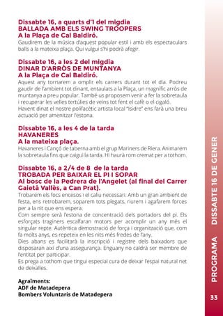 33
PROGRAMA	DISSABTE16DEGENER
Dissabte 16, a quarts d’1 del migdia
BALLADA AMB ELS SWING TROOPERS
A la Plaça de Cal Baldiró.
Gaudirem de la música d’aquest popular estil i amb els espectaculars
balls a la mateixa plaça. Qui vulgui s’hi podrà afegir.
Dissabte 16, a les 2 del migdia
DINAR D’ARRÒS DE MUNTANYA
A la Plaça de Cal Baldiró.
Aquest any tornarem a omplir els carrers durant tot el dia. Podreu
gaudir de l’ambient tot dinant, entaulats a la Plaça, un magnífic arròs de
muntanya a preu popular. També us proposem venir a fer la sobretaula
i recuperar les velles tertúlies de veïns tot fent el cafè o el cigaló.
Havent dinat el nostre polifacètic artista local “Isidre” ens farà una breu
actuació per amenitzar l’estona.
Dissabte 16, a les 4 de la tarda
HAVANERES
A la mateixa plaça.
Havaneres i Cançó de taberna amb el grup Mariners de Riera. Animarem
la sobretaula fins que caigui la tarda. Hi haurà rom cremat per a tothom.
Dissabte 16, a 2/4 de 8 de la tarda
TROBADA PER BAIXAR EL PI I SOPAR
Al bosc de la Pedrera de l’Angelet (al final del Carrer
Gaietà Vallès, a Can Prat).
Trobarem els focs encesos i el caliu necessari. Amb un gran ambient de
festa, ens retrobarem, soparem tots plegats, riurem i agafarem forces
per a la nit que ens espera.
Com sempre serà l’estona de concentració dels portadors del pi. Els
esforçats traginers escalfaran motors per acomplir un any més el
singular repte. Autèntica demostració de força i organització que, com
fa molts anys, es repeteix en les nits més fredes de l’any.
Dies abans es facilitarà la inscripció i registre dels baixadors que
disposaran així d’una assegurança. Enguany no caldrà ser membre de
l’entitat per participar.
Es prega a tothom que tingui especial cura de deixar l’espai natural net
de deixalles.
Agraïments:
ADF de Matadepera
Bombers Voluntaris de Matadepera
 