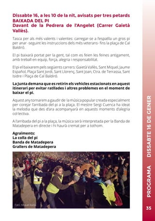 Dissabte 16, a les 10 de la nit, avisats per tres petards
BAIXADA DEL PI
Davant de la Pedrera de l’Angelet (Carrer Gaietà
Vallès).
Tasca per als més valents i valentes: carregar-se a l’espatlla un gros pi
per anar -seguint les instruccions dels més veterans- fins la plaça de Cal
Baldiró.
El pi baixarà portat per la gent, tal com es feien les feines antigament,
amb treball en equip, força, alegria i responsabilitat.
El pi el baixarem pels següents carrers: Gaietà Vallès, Sant Miquel, Jaume
Español, Plaça Sant Jordi, Sant Llorenç, Sant Joan, Ctra. de Terrassa, Sant
Isidre i Plaça de Cal Baldiró.
La Junta demana que es retirin els vehicles estacionats en aquest
itinerari per evitar ratllades i altres problemes en el moment de
baixar el pi.
Aquest any tornarem a gaudir de la música popular creada especialment
per corejar l’arribada del pi a la plaça. El mestre Sergi Cuenca ha ideat
la melodia que des d’ara acompanyarà en aquests moments d’alegria
col·lectiva.
A l’arribada del pi a la plaça, la música serà interpretada per la Banda de
Matadepera en directe i hi haurà cremat per a tothom.
Agraïments:
La colla del pi
Banda de Matadepera
Grallers de Matadepera
35
PROGRAMA	DISSABTE16DEGENER
Foto: Miquel Badia
 