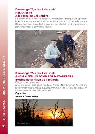 Diumenge 17, a les 9 del matí
PELAR EL PI
A la Plaça de Cal Baldiró.
De bon matí, els habituals peladors, ajudats per altres que van aprenent
la tècnica, escorçaran el pi tal com es feia abans, amb la destral catalana.
D’aquesta manera quedarà a punt per ser plantat i amb les condicions
per ser grimpat la setmana següent.
Diumenge 17, a les 9 del matí
ANEM A FER UN TOMB PER MATADEPERA
Sortida de la Plaça de l’Església.
Dificultat: baixa-mitjana
Aquest itinerari serà guiat per Pere Porcar i Narcís Serrat. Aquest any
recorrerem els escenaris matadeperencs del foc forestal del 1986 i en
comentarem els fets més rellevants.
Organitza:
Anem a fer un tomb
38
PROGRAMA	DIUMENGE17DEGENER
Foto: Miquel Badia
Foto: Narcís Serrat
 