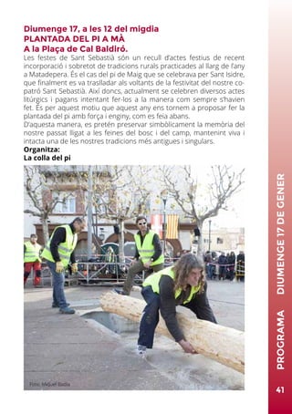 Diumenge 17, a les 12 del migdia
PLANTADA DEL PI A MÀ
A la Plaça de Cal Baldiró.
Les festes de Sant Sebastià són un recull d’actes festius de recent
incorporació i sobretot de tradicions rurals practicades al llarg de l’any
a Matadepera. És el cas del pi de Maig que se celebrava per Sant Isidre,
que finalment es va traslladar als voltants de la festivitat del nostre co-
patró Sant Sebastià. Així doncs, actualment se celebren diversos actes
litúrgics i pagans intentant fer-los a la manera com sempre s’havien
fet. És per aquest motiu que aquest any ens tornem a proposar fer la
plantada del pi amb força i enginy, com es feia abans.
D’aquesta manera, es pretén preservar simbòlicament la memòria del
nostre passat lligat a les feines del bosc i del camp, mantenint viva i
intacta una de les nostres tradicions més antigues i singulars.
Organitza:
La colla del pi
41
PROGRAMA	DIUMENGE17DEGENER
Foto: Miquel Badia
 