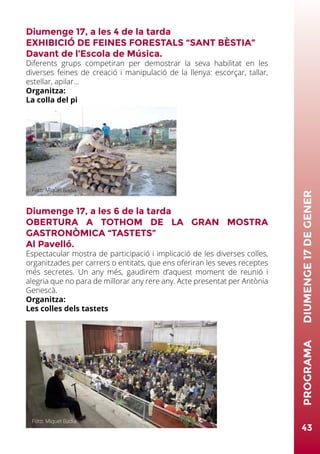 Diumenge 17, a les 4 de la tarda
EXHIBICIÓ DE FEINES FORESTALS “SANT BÈSTIA”
Davant de l’Escola de Música.
Diferents grups competiran per demostrar la seva habilitat en les
diverses feines de creació i manipulació de la llenya: escorçar, tallar,
estellar, apilar...
Organitza:
La colla del pi
Diumenge 17, a les 6 de la tarda
OBERTURA A TOTHOM DE LA GRAN MOSTRA
GASTRONÒMICA “TASTETS”
Al Pavelló.
Espectacular mostra de participació i implicació de les diverses colles,
organitzades per carrers o entitats, que ens oferiran les seves receptes
més secretes. Un any més, gaudirem d’aquest moment de reunió i
alegria que no para de millorar any rere any. Acte presentat per Antònia
Genescà.
Organitza:
Les colles dels tastets
43
PROGRAMA	DIUMENGE17DEGENER
Foto: Miquel Badia
Foto: Miquel Badia
 