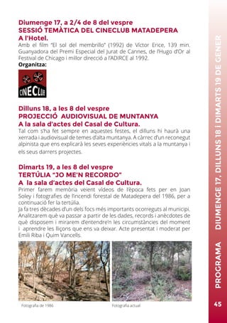 Diumenge 17, a 2/4 de 8 del vespre
SESSIÓ TEMÀTICA DEL CINECLUB MATADEPERA
A l’Hotel.
Amb el film “El sol del membrillo” (1992) de Víctor Erice, 139 min.
Guanyadora del Premi Especial del Jurat de Cannes, de l’Hugo d’Or al
Festival de Chicago i millor direcció a l’ADIRCE al 1992.
Organitza:
Dilluns 18, a les 8 del vespre
PROJECCIÓ AUDIOVISUAL DE MUNTANYA
A la sala d’actes del Casal de Cultura.
Tal com s’ha fet sempre en aquestes festes, el dilluns hi haurà una
xerrada i audiovisual de temes d’alta muntanya. A càrrec d’un reconegut
alpinista que ens explicarà les seves experiències vitals a la muntanya i
els seus darrers projectes.
Dimarts 19, a les 8 del vespre
TERTÚLIA “JO ME’N RECORDO”
A la sala d’actes del Casal de Cultura.
Primer farem memòria veient vídeos de l’època fets per en Joan
Soley i fotografies de l’incendi forestal de Matadepera del 1986, per a
continuació fer la tertúlia.
Ja fa tres dècades d’un dels focs més importants ocorreguts al municipi.
Analitzarem què va passar a partir de les dades, records i anècdotes de
què disposem i mirarem d’entendre’n les circumstàncies del moment
i aprendre les lliçons que ens va deixar. Acte presentat i moderat per
Emili Riba i Quim Vancells.
45
PROGRAMA	DIUMENGE17,DILLUNS18iDIMARTS19DEGENER
Fotografia de 1986 Fotografia actual
 