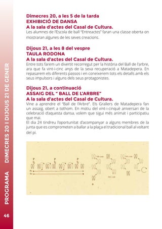 Dimecres 20, a les 5 de la tarda
EXHIBICIÓ DE DANSA
A la sala d’actes del Casal de Cultura.
Les alumnes de l’Escola de ball “Entreactes” faran una classe oberta on
mostraran algunes de les seves creacions.
Dijous 21, a les 8 del vespre
TAULA RODONA
A la sala d’actes del Casal de Cultura.
Entre tots farem un divertit recorregut per la història del Ball de l’arbre,
ara que fa vint-i-cinc anys de la seva recuperació a Matadepera. En
repasarem els diferents passos i en coneixerem tots els detalls amb els
seus impulsors i alguns dels seus protagonistes.
Dijous 21, a continuació
ASSAIG DEL “ BALL DE L’ARBRE”
A la sala d’actes del Casal de Cultura.
Vine a aprendre el “Ball de l’Arbre”. Els Grallers de Matadepera fan
un assaig, obert a tothom. En motiu del vint-i-cinquè aniversari de la
celebració d’aquesta dansa, volem que sigui més animat i participatiu
que mai.
El dia 24 tindreu l’oportunitat d’acompanyar a alguns membres de la
junta que es comprometen a ballar a la plaça el tradicional ball al voltant
del pi.
46
PROGRAMA	DIMECRES20IDIJOUS21DEGENER
 