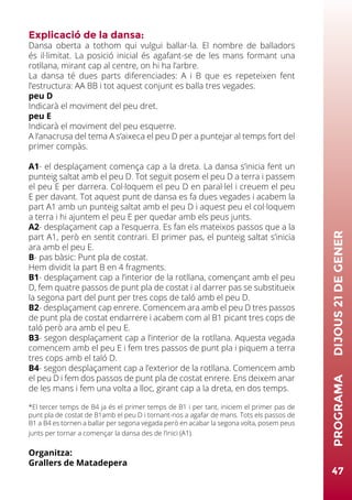 Explicació de la dansa:
Dansa oberta a tothom qui vulgui ballar-la. El nombre de balladors
és il·limitat. La posició inicial és agafant-se de les mans formant una
rotllana, mirant cap al centre, on hi ha l’arbre.
La dansa té dues parts diferenciades: A i B que es repeteixen fent
l’estructura: AA BB i tot aquest conjunt es balla tres vegades.
peu D
Indicarà el moviment del peu dret.
peu E
Indicarà el moviment del peu esquerre.
A l’anacrusa del tema A s’aixeca el peu D per a puntejar al temps fort del
primer compàs.
A1- el desplaçament comença cap a la dreta. La dansa s’inicia fent un
punteig saltat amb el peu D. Tot seguit posem el peu D a terra i passem
el peu E per darrera. Col·loquem el peu D en paral·lel i creuem el peu
E per davant. Tot aquest punt de dansa es fa dues vegades i acabem la
part A1 amb un punteig saltat amb el peu D i aquest peu el col·loquem
a terra i hi ajuntem el peu E per quedar amb els peus junts.
A2- desplaçament cap a l’esquerra. Es fan els mateixos passos que a la
part A1, però en sentit contrari. El primer pas, el punteig saltat s’inicia
ara amb el peu E.
B- pas bàsic: Punt pla de costat.
Hem dividit la part B en 4 fragments.
B1- desplaçament cap a l’interior de la rotllana, començant amb el peu
D, fem quatre passos de punt pla de costat i al darrer pas se substitueix
la segona part del punt per tres cops de taló amb el peu D.
B2- desplaçament cap enrere. Comencem ara amb el peu D tres passos
de punt pla de costat endarrere i acabem com al B1 picant tres cops de
taló però ara amb el peu E.
B3- segon desplaçament cap a l’interior de la rotllana. Aquesta vegada
comencem amb el peu E i fem tres passos de punt pla i piquem a terra
tres cops amb el taló D.
B4- segon desplaçament cap a l’exterior de la rotllana. Comencem amb
el peu D i fem dos passos de punt pla de costat enrere. Ens deixem anar
de les mans i fem una volta a lloc, girant cap a la dreta, en dos temps.
*El tercer temps de B4 ja és el primer temps de B1 i per tant, iniciem el primer pas de
punt pla de costat de B1amb el peu D i tornant-nos a agafar de mans. Tots els passos de
B1 a B4 es tornen a ballar per segona vegada però en acabar la segona volta, posem peus
junts per tornar a començar la dansa des de l’inici (A1).
Organitza:
Grallers de Matadepera
47
PROGRAMA	DIJOUS21DEGENER
 