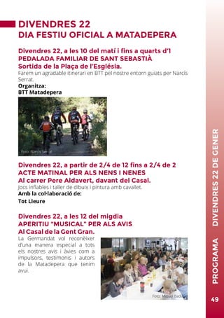 DIVENDRES 22
DIA FESTIU OFICIAL A MATADEPERA
Divendres 22, a les 10 del matí i fins a quarts d’1
PEDALADA FAMILIAR DE SANT SEBASTIÀ
Sortida de la Plaça de l’Església.
Farem un agradable itinerari en BTT pel nostre entorn guiats per Narcís
Serrat.
Organitza:
BTT Matadepera
Divendres 22, a partir de 2/4 de 12 fins a 2/4 de 2
ACTE MATINAL PER ALS NENS I NENES
Al carrer Pere Aldavert, davant del Casal.
Jocs inflables i taller de dibuix i pintura amb cavallet.
Amb la col·laboració de:
Tot Lleure
Divendres 22, a les 12 del migdia
APERITIU “MUSICAL” PER ALS AVIS
Al Casal de la Gent Gran.
La Germandat vol reconèixer
d’una manera especial a tots
els nostres avis i àvies com a
impulsors, testimonis i autors
de la Matadepera que tenim
avui.
49
PROGRAMA	DIVENDRES22DEGENER
Foto: Narcís Serrat
Foto: Miquel Badia
 