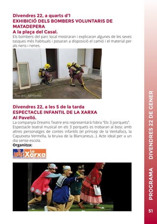 Divendres 22, a quarts d’1
EXHIBICIÓ DELS BOMBERS VOLUNTARIS DE
MATADEPERA
A la plaça del Casal.
Els bombers del parc local mostraran i explicaran algunes de les seves
tasques més habituals i posaran a disposició el camió i el material per
als nens i nenes.
Divendres 22, a les 5 de la tarda
ESPECTACLE INFANTIL DE LA XARXA
Al Pavelló.
La companyia Dreams Teatre ens representarà l’obra “Els 3 porquets”.
Espectacle teatral musical on els 3 porquets es trobaran al bosc amb
altres personatges de contes infantils (el príncep de la Ventafocs, la
Caputxeta Vermella, la bruixa de la Blancaneus...). Acte ideal per a un
dia sense escola.
Organitza:
51
PROGRAMA	DIVENDRES22DEGENER
Foto: arxiu Germandat
 