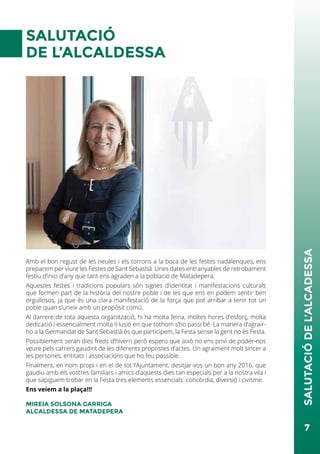 SALUTACIÓ
DE L’ALCALDESSA
Amb el bon regust de les neules i els torrons a la boca de les festes nadalenques, ens
preparem per viure les Festes de Sant Sebastià. Unes dates entranyables de retrobament
festiu d’inici d’any que tant ens agraden a la població de Matadepera.
Aquestes festes i tradicions populars són signes d’identitat i manifestacions culturals
que formen part de la història del nostre poble i de les que ens en podem sentir ben
orgullosos, ja que és una clara manifestació de la força que pot arribar a tenir tot un
poble quan s’uneix amb un propòsit comú.
Al darrere de tota aquesta organització, hi ha molta feina, moltes hores d’esforç, molta
dedicació i essencialment molta il·lusió en que tothom s’ho passi bé. La manera d’agrair-
ho a la Germandat de Sant Sebastià és que participem, la Festa sense la gent no és Festa.
Possiblement seran dies freds d’hivern però espero que això no ens privi de poder-nos
veure pels carrers gaudint de les diferents propostes d’actes. Un agraïment molt sincer a
les persones, entitats i associacions que ho feu possible.
Finalment, en nom propi i en el de tot l’Ajuntament, desitjar-vos un bon any 2016, que
gaudiu amb els vostres familiars i amics d’aquests dies tan especials per a la nostra vila i
que sapiguem trobar en la Festa tres elements essencials: concòrdia, diversió i civisme.
Ens veiem a la plaça!!!
MIREIA SOLSONA GARRIGA
ALCALDESSA DE MATADEPERA
7
SALUTACIÓDEL’ALCADESSA
 