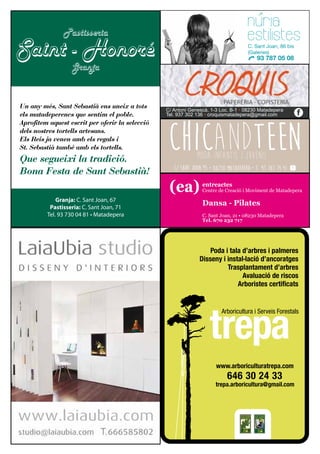 www.arboriculturatrepa.com
C/ Antoni Genescà, 1-3 Loc. B-1 • 08230 Matadepera
Tel. 937 302 136 • croquismatadepera@gmail.com f
Un any més, Sant Sebastià ens uneix a tots
els matadeperencs que sentim el poble.
Aprofitem aquest escrit per oferir la selecció
dels nostres tortells artesans.
Els Reis ja venen amb els regals i
St. Sebastià també amb els tortells.
Que segueixi la tradició.
Bona Festa de Sant Sebastià!
Granja: C. Sant Joan, 67
Pastisseria: C. Sant Joan, 71
Tel. 93 730 04 81 • Matadepera
Saint - Honoré
Pastisseria
Granja
nuria
estilistesC. Sant Joan, 86 bis
(Galeries)
93 787 05 08
(ea) entreactes
Centre de Creació i Moviment de Matadepera
C. Sant Joan, 21 • 08230 Matadepera
Tel. 670 232 717
Dansa - Pilates
 