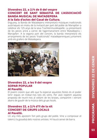 Divendres 22, a 2/4 de 8 del vespre
CONCERT DE SANT SEBASTIÀ DE L’ASSOCIACIÓ
BANDA MUSICAL DE MATADEPERA
A la Sala d’actes del Casal de Cultura.
Enguany, la Banda de Matadepera interpretarà músiques tradicionals
austríaques en motiu de la invitació per part del poble de Mariapfarr a
celebrar els 125 anys de la seva Trachtenmusikkapelle. La presentació
de les peces anirà a càrrec de l’agermanament entre Matadepera i
Mariapfarr. A la segona part del concert, la banda interpretarà els
arranjaments de les peces “tradicionals” matadeperenques juntament
amb els grallers de Matadepera.
Divendres 22, a les 9 del vespre
SOPAR POPULAR
Al Pavelló.
El jovent creiem que allò que fa especial aquestes festes és el poder
tenir espais on trobar-nos tots els veïns. Per això repetim aquesta
proposta de reunir-nos al voltant de les brases, compartint i xerrant
abans de gaudir de la música dels grups locals.
Divendres 22, a 2/4 d’11 de la nit
CONCERT DE GRUPS LOCALS
Al Pavelló.
Un any més apostem fort pels grups del poble. Vine a comprovar el
talent (i la gosadia) dels nostres artistes. Hi haurà servei de barra.
53
PROGRAMA	DIVENDRES22DEGENER
Foto: Miquel Badia
 