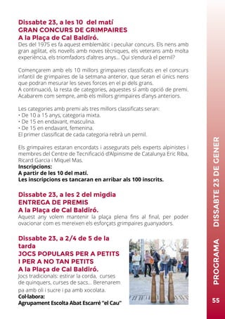 Dissabte 23, a les 10 del matí
GRAN CONCURS DE GRIMPAIRES
A la Plaça de Cal Baldiró.
Des del 1975 es fa aquest emblemàtic i peculiar concurs. Els nens amb
gran agilitat, els novells amb noves tècniques, els veterans amb molta
experiència, els triomfadors d’altres anys... Qui s’endurà el pernil?
Començarem amb els 10 millors grimpaires classificats en el concurs
infantil de grimpaires de la setmana anterior, que seran el únics nens
que podran mesurar les seves forces en el pi dels grans.
A continuació, la resta de categories, aquestes sí amb opció de premi.
Acabarem com sempre, amb els millors grimpaires d’anys anteriors.
Les categories amb premi als tres millors classificats seran:
• De 10 a 15 anys, categoria mixta.
• De 15 en endavant, masculina.
• De 15 en endavant, femenina.
El primer classificat de cada categoria rebrà un pernil.
Els grimpaires estaran encordats i assegurats pels experts alpinistes i
membres del Centre de Tecnificació d’Alpinisme de Catalunya Eric Riba,
Ricard Garcia i Miquel Mas.
Inscripcions:
A partir de les 10 del matí.
Les inscripcions es tancaran en arribar als 100 inscrits.
Dissabte 23, a les 2 del migdia
ENTREGA DE PREMIS
A la Plaça de Cal Baldiró.
Aquest any volem mantenir la plaça plena fins al final, per poder
ovacionar com es mereixen els esforçats grimpaires guanyadors.
Dissabte 23, a 2/4 de 5 de la
tarda
JOCS POPULARS PER A PETITS
I PER A NO TAN PETITS
A la Plaça de Cal Baldiró.
Jocs tradicionals: estirar la corda, curses
de quinquers, curses de sacs... Berenarem
pa amb oli i sucre i pa amb xocolata.
Col·labora:
Agrupament Escolta Abat Escarré “el Cau” 55
PROGRAMA	DISSABTE23DEGENER
 