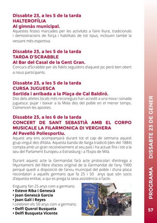 Dissabte 23, a les 5 de la tarda
HALTEROFÍLIA
Al gimnàs municipal.
Aquestes festes marcades per les activitats a l’aire lliure, tradicionals
i demostracions de força i habilitats de tot tipus, inclouen també la
vessant més esportiva.
Dissabte 23, a les 5 de la tarda
TARDA D’SCRABBLE
Al Bar del Casal de la Gent Gran.
Concurs d’Scrabble per als fidels seguidors d’aquest joc però ben obert
a nous participants.
Dissabte 23, a les 5 de la tarda
CURSA JUGUESCA
Sortida i arribada a la Plaça de Cal Baldiró.
Dos dels atletes locals més reconeguts han accedit a una nova i sonada
juguesca: pujar i baixar a la Mola des del poble en el menor temps.
Comencen les apostes.
Dissabte 23, a les 6 de la tarda
CONCERT DE SANT SEBASTIÀ AMB EL CORPO
MUSICALE LA FILARMONICA DI VERGHERA
Al Pavelló Poliesportiu.
Aquest any ens acompanyarà durant tot el cap de setmana aquest
grup vingut des d’Itàlia. Aquesta banda de llarga tradició (des del 1884)
compta amb un gran reconeixement al seu país i ha actuat fins i tot a la
seu del Parlament Europeu a Estrasburg i a l’Expo de Milà.
Durant aquest acte la Germandat farà acte protocolari d’entrega a
l’Ajuntament del llibre d’actes original de la Germandat de l’any 1900
perquè quedi a disposició de l’arxiu municipal del poble i d’una placa
recordatori a aquells germans que fa 25 i 50 anys que són socis
d’aquesta entitat, a qui es prega la seva assistència a l’acte.
Enguany fan 25 anys com a germans:
• Esteve Riba i Genescà
• Joan Genescà Garcia
• Joan Galí i Reyes
I celebren els 50 anys com a germans:
• Delfí Querol Busqueta
• Delfí Busqueta Vicente
57
PROGRAMA	DISSABTE23DEGENER
 