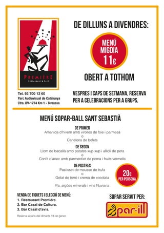 De dilluns a divendres:
OBERT A TOTHOM
Vespres i caps de setmana, reserva
per a celebracions per a grups.
menú sopar-ball sant sebastià
sopar servit per:
MENÚ
migdia
11€
De primer
Amanida d’hivern amb virolles de foie i parmesà
o
Canelons de bolets
De segon
Llom de bacallà amb patates xup-xup i allioli de pera
o
Conﬁt d’ànec amb parmentier de poma i fruits vermells
De Postres
Pastisset de mousse de trufa
o
Gelat de torró i crema de xocolata
Pa, aigües minerals i vins Nuviana
Venda de tiQUets i elecció de menú:
1. Restaurant Première.
2. Bar Casal de Cultura.
3. Bar Casal d’avis.
Reserva abans del dimarts 19 de gener.
per persona
20€
Tel. 93 700 12 60
Parc Audiovisual de Catalunya
Ctra. BV-1274 Km 1 - Terrassa
 