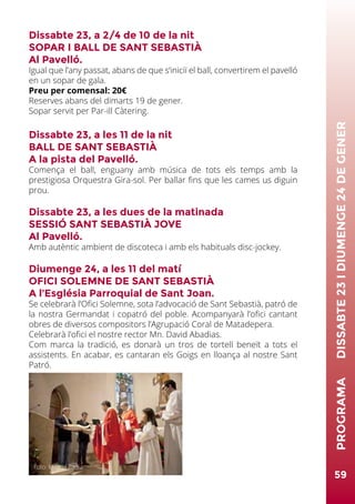 Dissabte 23, a 2/4 de 10 de la nit
SOPAR I BALL DE SANT SEBASTIÀ
Al Pavelló.
Igual que l’any passat, abans de que s‘iniciï el ball, convertirem el pavelló
en un sopar de gala.
Preu per comensal: 20€
Reserves abans del dimarts 19 de gener.
Sopar servit per Par-ill Càtering.
Dissabte 23, a les 11 de la nit
BALL DE SANT SEBASTIÀ
A la pista del Pavelló.
Comença el ball, enguany amb música de tots els temps amb la
prestigiosa Orquestra Gira-sol. Per ballar fins que les cames us diguin
prou.
Dissabte 23, a les dues de la matinada
SESSIÓ SANT SEBASTIÀ JOVE
Al Pavelló.
Amb autèntic ambient de discoteca i amb els habituals disc-jockey.
Diumenge 24, a les 11 del matí
OFICI SOLEMNE DE SANT SEBASTIÀ
A l’Església Parroquial de Sant Joan.
Se celebrarà l’Ofici Solemne, sota l’advocació de Sant Sebastià, patró de
la nostra Germandat i copatró del poble. Acompanyarà l’ofici cantant
obres de diversos compositors l’Agrupació Coral de Matadepera.
Celebrarà l’ofici el nostre rector Mn. David Abadias.
Com marca la tradició, es donarà un tros de tortell beneït a tots el
assistents. En acabar, es cantaran els Goigs en lloança al nostre Sant
Patró.
59
PROGRAMA	DISSABTE23IDIUMENGE24DEGENER
Foto: Miquel Badia
 
