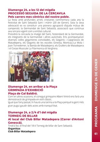 Diumenge 24, a les 12 del migdia
PROCESSÓ SEGUIDA DE LA CERCAVILA
Pels carrers mes cèntrics del nostre poble.
La festa amb profundes arrels cristianes commemora cada any la
festivitat de Sant Sebastià Sant i màrtir (20 de Gener). Sota la seva
advocació es va constituir una pionera agrupació d’ajuda mútua de
camperols: la Germandat de Sant Sebastià, associació que continua
avui encara vigent com a entitat cultural.
Presidirà la cercavila la imatge del Sant, l’estendard de la Germandat,
els integrants de la Germandat i altres autoritats. Ens acompanyaran
diverses colles geganteres convidades, els Gegants i Capgrossos de
Matadepera, els Gegants de les escoles Ginesta, Montcau-La Mola i
Joan Torredemer, la Banda de Matadepera, els Grallers de Matadepera
i el Corpo Musicale La Filarmonica di Verghera.
Diumenge 24, en arribar a la Plaça
GRIMPADA D’EXHIBICIÓ
Plaça de Cal Baldiró.
Com en altres ocasions, el conegut grimpaire Albert Vintró ens farà una
demostració de grimpada en estil clàssic.
Igual que l’any passat, hi haurà una tarima a la Plaça perquè la gent més
gran pugui gaudir dels actes amb tranquil·litat.
Diumenge 24, a 2/4 d’1 del migdia
TORNEIG DE BILLAR
Al local del Club Billar Matadepera (Carrer d’Antoni
Genescà).
Tindrà lloc el final del 18 è Torneig de billar de Sant Sebastià.
Organitza:
Club Billar Matadepera
61
PROGRAMA	DIUMENGE24DEGENER
Foto: Miquel Badia
 