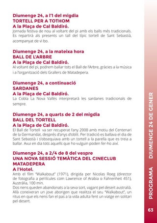 Diumenge 24, a l’1 del migdia
TORTELL PER A TOTHOM
A la Plaça de Cal Baldiró.
Jornada festiva de nou al voltant del pi amb els balls més tradicionals.
Es repartirà als presents un tall del típic tortell de Sant Sebastià,
acompanyat de vi bo.
Diumenge 24, a la mateixa hora
BALL DE L’ARBRE
A la Plaça de Cal Baldiró.
Al voltant del pi, podrem ballar tots el Ball de l’Arbre, gràcies a la música
i a l’organització dels Grallers de Matadepera.
Diumenge 24, a continuació
SARDANES
A la Plaça de Cal Baldiró.
La Cobla La Nova Vallès interpretarà les sardanes tradicionals de
sempre.
Diumenge 24, a quarts de 2 del migdia
BALL DEL TORTELL
A la Plaça de Cal Baldiró.
El Ball de Tortell va ser recuperat l’any 2000 amb motiu del Centenari
de la Germandat, després d’anys d’oblit. Per tradició es ballava el dia de
Sant Sebastià i s’obsequiava amb un tortell a la parella que es treia a
ballar. Avui en dia tots aquells que ho vulguin poden fer-ho així.
Diumenge 24, a 2/4 de 8 del vespre
UNA NOVA SESSIÓ TEMÀTICA DEL CINECLUB
MATADEPERA
A l’Hotel.
Amb el film “Walkabout” (1971), dirigida per Nicolas Roeg (director
de fotografia a pel·lícules com Lawrence of Arabia o Fahrenheit 451),
Austràlia, 100 min.
Dos nens queden abandonats a la seva sort, vagant pel desert australià.
Allà coneixeran un jove aborigen que realitza el seu “Walkabout”, un
ritus en que els nens fan el pas a la vida adulta fent un viatge en solitari
pel desert.
63
PROGRAMA	DIUMENGE24DEGENER
 