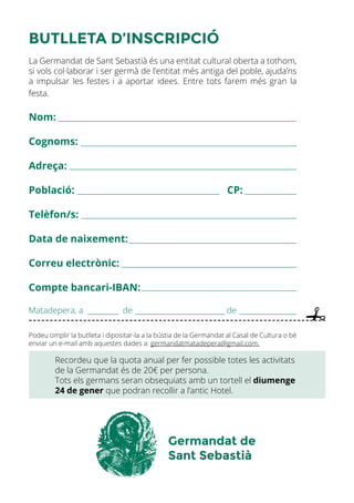 BUTLLETA D’INSCRIPCIÓ
La Germandat de Sant Sebastià és una entitat cultural oberta a tothom,
si vols col·laborar i ser germà de l’entitat més antiga del poble, ajuda’ns
a impulsar les festes i a aportar idees. Entre tots farem més gran la
festa.
Nom:
Cognoms:
Adreça:
Població: CP:
Telèfon/s:
Data de naixement:
Correu electrònic:
Compte bancari-IBAN:
Matadepera, a de de
Podeu omplir la butlleta i dipositar-la a la bústia de la Germandat al Casal de Cultura o bé
enviar un e-mail amb aquestes dades a: germandatmatadepera@gmail.com.
Recordeu que la quota anual per fer possible totes les activitats
de la Germandat és de 20€ per persona.
Tots els germans seran obsequiats amb un tortell el diumenge
24 de gener que podran recollir a l’antic Hotel.
Germandat de
Sant Sebastià
 