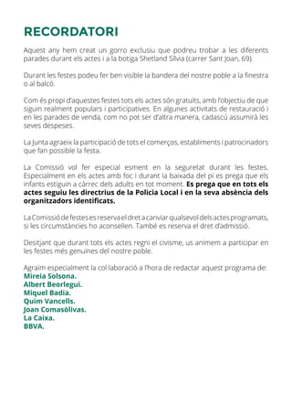 RECORDATORI
Aquest any hem creat un gorro exclusiu que podreu trobar a les diferents
parades durant els actes i a la botiga Shetland Sílvia (carrer Sant Joan, 69).
Durant les festes podeu fer ben visible la bandera del nostre poble a la finestra
o al balcó.
Com és propi d’aquestes festes tots els actes són gratuïts, amb l’objectiu de que
siguin realment populars i participatives. En algunes activitats de restauració i
en les parades de venda, com no pot ser d’altra manera, cadascú assumirà les
seves despeses.
La Junta agraeix la participació de tots el comerços, establiments i patrocinadors
que fan possible la festa.
La Comissió vol fer especial esment en la seguretat durant les festes.
Especialment en els actes amb foc i durant la baixada del pi es prega que els
infants estiguin a càrrec dels adults en tot moment. Es prega que en tots els
actes seguiu les directrius de la Policia Local i en la seva absència dels
organitzadors identificats.
LaComissiódefestesesreservaeldretacanviarqualsevoldelsactesprogramats,
si les circumstàncies ho aconsellen. També es reserva el dret d’admissió.
Desitjant que durant tots els actes regni el civisme, us animem a participar en
les festes més genuïnes del nostre poble.
Agraïm especialment la col·laboració a l’hora de redactar aquest programa de:
Mireia Solsona.
Albert Beorlegui.
Miquel Badia.
Quim Vancells.
Joan Comasòlivas.
La Caixa.
BBVA.
 