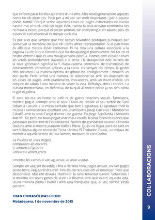 9
COL·LABORACIONS
que et feien parar l’orella i aprendre d’un i altre. A les noves generacions aquests
noms no els diran res. Però per a mi van ser molt importants i per a aquest
poble, també. Perquè sense aquestes cases de pagès esbarriades no hauria
nascut mai el nucli urbà del segle XVIII, i sense la seva activitat econòmica res
no hauria existit, perquè el sector primari, tan menystingut en aquest país, és
essencial com essencial és menjar cada dia.
És per això que sempre que tinc ocasió reivindico polítiques públiques per
conservar la memòria del que ell i tants altres representaren. Si el patrimoni
és allò que mereix ésser conservat, hi ha tota una cultura associada a la
pagesia i a tot el que l’envolta que ha desaparegut pràcticament del tot en el
nostre entorn i que és una malaguanyada pèrdua. Homes com el pare tenien
les arrels profundament clavades a la terra, i la desaparició dels darrers de
la seva generació significa la fi d’una cadena centenària de transmissió de
coneixements immensos aplicats a la terra: els senyals del temps, la gestió
dels recursos i la manera òptima d’explotar-los ecològicament i treure’n un
bon partit. Però també una manera de relacionar-se amb els masovers de
les cases de pagès, amb planteraires, mocaderes, amb un munt d’oficis. Un
conjunt de valors i una manera de veure la vida. Refranys, dites i renecs. La
cultura mediterrània, en definitiva, de la qual al nostre poble ja no se’n canta
ni gall ni gallina.
El pare no era un home de cafè ni de gaires relacions socials. Tanmateix,
mentre pogué acomplí amb la seva il·lusió de recollir el seu tortell de Sant
Sebastià i acudir a la missa cantada que tant li agradava. Li agradava molt la
música i s’emocionava escoltant uns joveníssims Josep Carreras i Montserrat
Caballé amb la seva Cançó d’amor i de guerra. En Jorge Sepúlveda i l’Antonio
Machín. De petit, no havia pogut anar mai a escola, la seva foren les cabres que
pasturava pel torrent de Floridablanca. Només de grandassot va anar a l’escola
d’adults amb el mestre Joaquim Vallès i Plana. Quasi no llegia, però de tant en
tant fullejava alguns textos de Terra i ànima, El Trobador Català, o recitava de
memòria aquells versos de l’avi Ramon, masover de can Gorina:
La Pauleta té unes mitges
comprades als encants.
Li arriben a Figueres
i encara li vénen grans.
I mentre les cames el van aguantar, va anar a votar.
Sempre en vaig ser deixeble, i fins a darrera hora, pagès arxiver, arxiver pagès
sense terra, vaig aprendre d’ell. Fins als darrers dies em va ensenyar mots que
desconeixia. Mai em deixarà d’admirar la seva tenacitat davant l’adversitat i
la malaltia, les seves ganes de viure i la llibertat amb què exercí aquesta vida.
D’una manera plena i humil i amb una franquesa que, ai las!, també s’està
perdent.
JOAN COMASÒLIVAS I FONT
Matadepera, 1 de novembre de 2015
 
