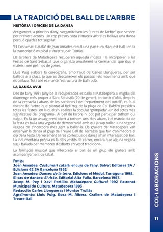 11
LA TRADICIÓ DEL BALL DE L’ARBRE
HISTÒRIA I ORIGEN DE LA DANSA
Antigament, a principis d’any, s’organitzaven les ”juntes de l’arbre” que servien
per prendre acords. Un cop presos, sota el mateix arbre es ballava una dansa
perquè quedés tot segellat.
“El Costumari Català” de Joan Amades recull una partitura d’aquest ball i en fa
la transcripció musical el mestre Joan Tomàs.
Els Grallers de Matadepera recuperen aquesta música i la incorporen a les
Festes de Sant Sebastià que organitza anualment la Germandat que duu el
mateix nom pel mes de gener.
Lluís Puig elabora la coreografia, amb l’ajut de Carles Llongueras, per ser
ballada a la plaça, ja que es desconeixen els passos i els moviments amb què
es ballava. Tot i així es manté l’estructura de ball rodó.
LA DANSA AVUI
Des de l’any 1991 (any de la recuperació), es balla a Matadepera al migdia del
diumenge més proper a Sant Sebastià (20 de gener), en sortir d’ofici, després
de la cercavila i abans de les sardanes i del “repartiment del tortell”, es fa al
voltant de l’arbre que plantat al bell mig de la plaça de Cal Baldiró presideix
totes les festes i en la qual s’hi realitza la popular “grimpada” -un del actes més
significatius del programa-. Al ball de l’arbre hi pot pot participar tothom qui
vulgui. Es fa un assaig previ obert a tothom uns dies abans, i el mateix dia de
la festa es balla una vegada de demostració amb qui ja sap ballar i una segona
vegada on s’incorpora més gent a ballar-la. Els grallers de Matadepera van
ensenyar la dansa al grup de Treure Ball de Terrassa que fan d’animadors el
dia de la festa. Darrerament altres col·lectius de dansa s’han interessat pel ball.
La indumentària pròpia és la dels vestits de carrer, encara que alguna vegada
sigui ballada per membres d’esbarts en vestit tradicional.
La formació musical que interpreta el ball és un grup de grallers amb
acompanyament de tabal.
Fonts:
Joan Amades: Costumari català: el curs de l’any. Salvat Editores SA /
Edicions 62 SA Barcelona 1982
Joan Amades: Danses de la terra. Edicions el Mèdol. Tarragona 1998.
El sac de danses: El risto. Editorial Alta Fulla. Barcelona 1987.
Josep M. Pey i Xavi Portillo: Matadepera Cultural 1992 Patronat
Municipal de Cultura. Matadepera 1993
Redacció: Carles Llongueras i Montse Trullàs
Agraïments: Lluís Puig, Rosa M. Ribera, Grallers de Matadepera i
Treure Ball
COL·LABORACIONS
 
