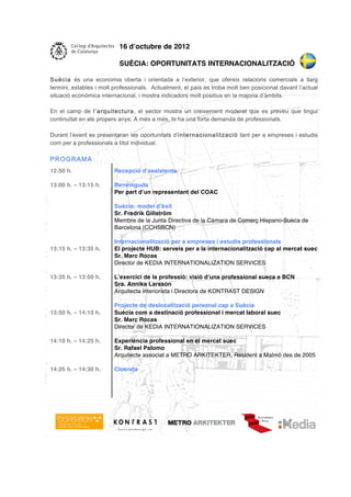 16 d’octubre de 2012

                          SUÈCIA: OPORTUNITATS INTERNACIONALITZACIÓ

Suècia és una economia oberta i orientada a l’exterior, que ofereix relacions comercials a llarg
termini, estables i molt professionals. Actualment, el país es troba molt ben posicionat davant l’actual
situació económica internacional, i mostra indicadors molt positius en la majoria d’àmbits.

En el camp de l’arquitectura, el sector mostra un creixement moderat que es preveu que tingui
continuïtat en els propers anys. A més a més, hi ha una forta demanda de professionals.

Durant l’event es presentaran les oportunitats d’internacionalització tant per a empreses i estudis
com per a professionals a títol individual.

PROGRAM A
12:50 h.                Recepció d’assistents

13:00 h. – 13:15 h.     Benvinguda
                        Per part d’un representant del COAC

                        Suècia: model d’èxit
                        Sr. Fredrik Gillström
                        Membre de la Junta Directiva de la Càmara de Comerç Hispano-Sueca de
                        Barcelona (CCHSBCN)

                        Internacionalització per a empreses i estudis professionals
13:15 h. – 13:35 h.     El projecte HUB: serveis per a la internacionalització cap al mercat suec
                        Sr. Marc Rocas
                        Director de KEDIA INTERNATIONALIZATION SERVICES

13:35 h. – 13:50 h.     L’exercici de la professió: visió d’una professional sueca a BCN
                        Sra. Annika Larsson
                        Arquitecta interiorista i Directora de KONTRAST DESIGN

                        Projecte de deslocalització personal cap a Suècia
13:50 h. – 14:10 h.     Suècia com a destinació professional i mercat laboral suec
                        Sr. Marc Rocas
                        Director de KEDIA INTERNATIONALIZATION SERVICES

14:10 h. – 14:25 h.     Experiència professional en el mercat suec
                        Sr. Rafael Palomo
                        Arquitecte associat a METRO ARKITEKTER. Resident a Malmö des de 2005

14:25 h. – 14:30 h.     Cloenda
 