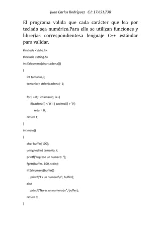Juan Carlos Rodríguez C.I: 17.651.738
El programa valida que cada carácter que lea por
teclado sea numérico.Para ello se utilizan funciones y
librerías correspondientesa lenguaje C++ estándar
para validar.
#include <stdio.h>
#include <string.h>
int EsNumero(char cadena[])
{
int tamanio, i;
tamanio = strlen(cadena) -1;
for(i = 0; i < tamanio; i++)
if(cadena[i] < '0' || cadena[i] > '9')
return 0;
return 1;
}
int main()
{
char buffer[100];
unsigned int tamanio, i;
printf("Ingrese un numero: ");
fgets(buffer, 100, stdin);
if(EsNumero(buffer))
printf("Es un numeron", buffer);
else
printf("No es un numeron", buffer);
return 0;
}
 