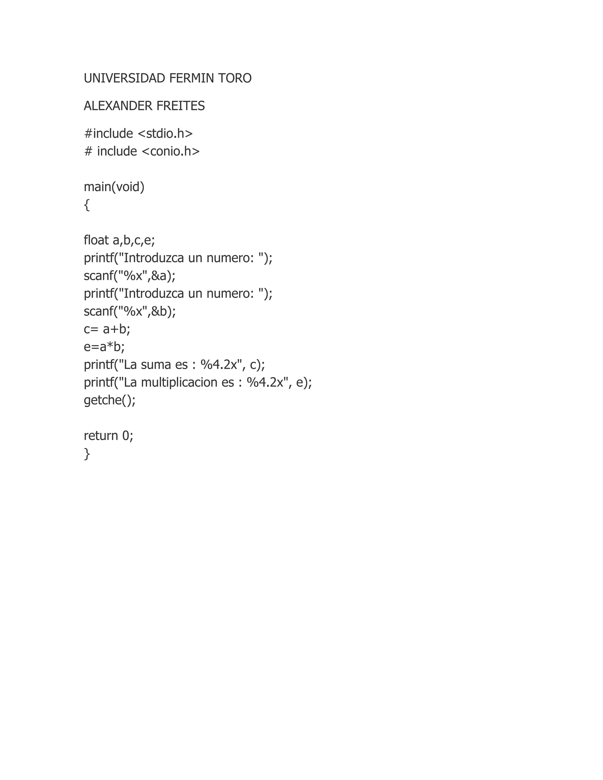 UNIVERSIDAD FERMIN TORO
ALEXANDER FREITES
#include <stdio.h>
# include <conio.h>
main(void)
{
float a,b,c,e;
printf("Introduzca un numero: ");
scanf("%x",&a);
printf("Introduzca un numero: ");
scanf("%x",&b);
c= a+b;
e=a*b;
printf("La suma es : %4.2x", c);
printf("La multiplicacion es : %4.2x", e);
getche();
return 0;
}