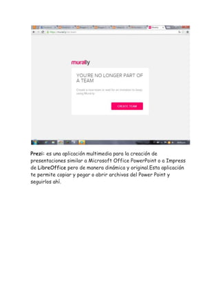 Prezi: es una aplicación multimedia para la creación de 
presentaciones similar a Microsoft Office PowerPoint o a Impress 
de LibreOffice pero de manera dinámica y original.Esta aplicación 
te permite copiar y pegar o abrir archivos del Power Point y 
seguirlos ahí. 
 
