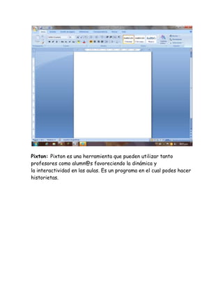 Pixton: Pixton es una herramienta que pueden utilizar tanto 
profesores como alumn@s favoreciendo la dinámica y 
la interactividad en las aulas. Es un programa en el cual podes hacer 
historietas. 
 