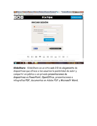 SlideShare: SlideShare es un sitio web 2.0 de alojamiento de 
diapositivas que ofrece a los usuarios la posibilidad de subir y 
compartir en público o en privado presentaciones de 
diapositivas en PowerPoint, OpenOffice, presentaciones e 
infografías PDF, documentos en Adobe PDF y Microsoft Word. 
 