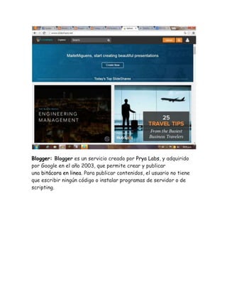 Blogger: Blogger es un servicio creado por Prya Labs, y adquirido 
por Google en el año 2003, que permite crear y publicar 
una bitácora en linea. Para publicar contenidos, el usuario no tiene 
que escribir ningún código o instalar programas de servidor o de 
scripting. 
 