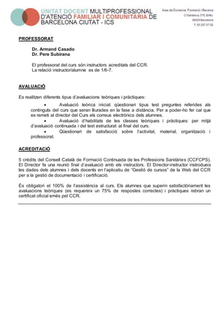 PROFESSORAT
Dr. Armand Casado
Dr. Pere Subirana
El professorat del curs són instructors acreditats del CCR.
La relació instructor/alumne es de 1/6-7.
AVALUACIÓ
Es realitzen diferents tipus d’avaluacions teòriques i pràctiques:
 Avaluació teòrica inicial: qüestionari tipus test preguntes referides als
continguts del curs que seran lliurades en la fase a distància. Per a poder-ho fer cal que
es remeti al director del Curs els correus electrònics dels alumnes.
 Avaluació d’habilitats de les classes teòriques i pràctiques: per mitjà
d’avaluació continuada i del test estructurat al final del curs.
 Qüestionari de satisfacció sobre l’activitat, material, organització i
professorat.
ACREDITACIÓ
5 crèdits del Consell Català de Formació Continuada de les Professions Sanitàries (CCFCPS).
El Director fa una reunió final d’avaluació amb els instructors. El Director-instructor instrodueix
les dades dels alumnes i dels docents en l’aplicatiu de “Gestió de cursos” de la Web del CCR
per a la gestió de documentació i certificació.
És obligatori el 100% de l’assistència al curs. Els alumnes que superin satisfactòriament les
avaluacions teòriques (es requereix un 75% de respostes correctes) i pràctiques rebran un
certificat oficial emès pel CCR.
 