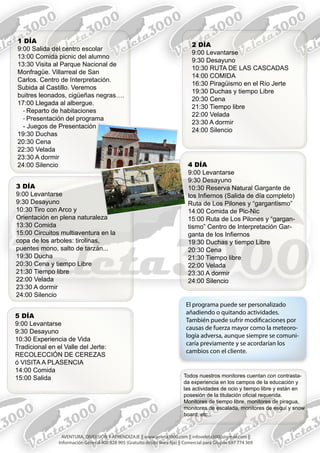 1 DÍA
9:00 Salida del centro escolar
13:00 Comida picnic del alumno
13:30 Visita al Parque Nacional de
Monfragüe. Villarreal de San
Carlos. Centro de Interpretación.
Subida al Castillo. Veremos
buitres leonados, cigüeñas negras….
17:00 Llegada al albergue.
- Reparto de habitaciones
- Presentación del programa
- Juegos de Presentación
19:30 Duchas
20:30 Cena
22:30 Velada
23:30 A dormir
24:00 Silencio
2 DÍA
9:00 Levantarse
9:30 Desayuno
10:30 RUTA DE LAS CASCADAS
14:00 COMIDA
16:30 Piragüismo en el Río Jerte
19:30 Duchas y tiempo Libre
20:30 Cena
21:30 Tiempo libre
22:00 Velada
23:30 A dormir
24:00 Silencio
3 DÍA
9:00 Levantarse
9:30 Desayuno
10:30 Tiro con Arco y
Orientación en plena naturaleza
13:30 Comida
15:00 Circuitos multiaventura en la
copa de los arboles: tirolinas,
puentes mono, salto de tarzán...
19:30 Ducha
20:30 Cena y tiempo Libre
21:30 Tiempo libre
22:00 Velada
23:30 A dormir
24:00 Silencio
4 DÍA
9:00 Levantarse
9:30 Desayuno
10:30 Reserva Natural Gargante de
los Infiernos (Salida de día completo)
Ruta de Los Pilones y “gargantismo”
14:00 Comida de Pic-Nic
15:00 Ruta de Los Pilones y “gargan-
tismo” Centro de Interpretación Gar-
ganta de los Infiernos
19:30 Duchas y tiempo Libre
20:30 Cena
21:30 Tiempo libre
22:00 Velada
23:30 A dormir
24:00 Silencio
5 DÍA
9:00 Levantarse
9:30 Desayuno
10:30 Experiencia de Vida
Tradicional en el Valle del Jerte:
RECOLECCIÓN DE CEREZAS
ó VISITA A PLASENCIA
14:00 Comida
15:00 Salida
El programa puede ser personalizado
añadiendo o quitando actividades.
También puede sufrir modificaciones por
causas de fuerza mayor como la meteoro-
logía adversa, aunque siempre se comuni-
caría previamente y se acordarían los
cambios con el cliente.
Todos nuestros monitores cuentan con contrasta-
da experiencia en los campos de la educación y
las actividades de ocio y tiempo libre y están en
posesión de la titulación oficial requerida.
Monitores de tiempo libre, monitores de piragua,
monitores de escalada, monitores de esquí y snow
board, etc...
AVENTURA, DIVERSIÓN Y APRENDIZAJE || www.veleta3000.com || infoveleta3000@gmail.com ||
Información General 900 828 905 (Gratuito desde línea fija) || Comercial para Grupos 697 774 369
 