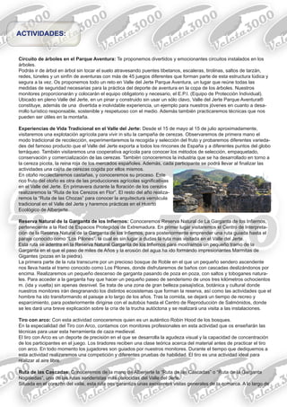 Circuito de árboles en el Parque Aventura: Te proponemos divertidos y emocionantes circuitos instalados en los
árboles.
Podrás ir de árbol en árbol sin tocar el suelo atravesando puentes tibetanos, escaleras, tirolinas, saltos de tarzán,
redes, túneles y un sinfín de aventuras con más de 45 juegos diferentes que forman parte de esta estructura lúdica y
segura a la vez. Os proponemos todo un reto en Valle del Jerte Parque Aventura, un lugar que reúne todas las
medidas de seguridad necesarias para la práctica del deporte de aventura en la copa de los árboles. Nuestros
monitores proporcionarán y colocarán el equipo obligatorio y necesario, el E.P.I. (Equipo de Protección Individual).
Ubicado en pleno Valle del Jerte, en un pinar y construido sin usar un sólo clavo, Valle del Jerte Parque Aventura®
constituye, además de una divertida e inolvidable experiencia, un ejemplo para nuestros jóvenes en cuanto a desa-
rrollo turístico responsable, sostenible y respetuoso con el medio. Además también practicaremos técnicas que nos
pueden ser útiles en la montaña.
Experiencias de Vida Tradicional en el Valle del Jerte: Desde el 15 de mayo al 15 de julio aproximadamente,
visitaremos una explotación agrícola para vivir in situ la campaña de cerezas. Observaremos de primera mano el
modo tradicional de recolección, experimentaremos la recogida y selección del fruto y probaremos diferentes varieda-
des del famoso producto que el Valle del Jerte exporta a todos los rincones de España y a diferentes puntos del globo
terráqueo. También visitaremos una cooperativa agrícola para conocer los métodos de selección, empaquetado,
conservación y comercialización de las cerezas. También conoceremos la industria que se ha desarrollado en torno a
la cereza picota, la reina roja de los mercados españoles. Además, cada participante se podrá llevar al finalizar las
actividades una cajita de cerezas cogida por ellos mismos.
En otoño recolectaremos castañas, y conoceremos su proceso. Este
rico fruto del otoño es otra de las producciones agrícolas significativas
en el Valle del Jerte. En primavera durante la floración de los cerezos
realizaremos la “Ruta de los Cerezos en Flor”. El resto del año realiza-
remos la “Ruta de las Chozas” para conocer la arquitectura vernácula
tradicional en el Valle del Jerte y haremos prácticas en el Huerto
Ecológico de Alberjerte.
Reserva Natural de la Garganta de los Infiernos: Conoceremos Reserva Natural de La Garganta de los Infiernos,
perteneciente a la Red de Espacios Protegidos de Extremadura. En primer lugar visitaremos el Centro de Interpreta-
ción de la Reserva Natural de la Garganta de los Infiernos, para posteriormente emprender una ruta guiada hasta el
paraje conocido como “Los Pilones”, la cual es sin lugar a dudas la ruta mas visitada en el Valle del Jerte.
Esta ruta se adentra en la Reserva Natural Garganta de los Infiernos para mostrarnos un pequeño tramo de la
Garganta en el que el paso de miles de Años y la erosión del agua ha ido formando impresionantes Marmitas de
Gigantes (pozas en la piedra).
La primera parte de la ruta transcurre por un precioso bosque de Roble en el que un pequeño sendero ascendente
nos lleva hasta el tramo conocido como Los Pilones, donde disfrutaremos de baños con cascadas deslizándonos por
encima. Realizaremos un pequeño descenso de garganta pasando de poza en poza, con saltos y toboganes natura-
les. Para acceder a la garganta hay que hacer un pequeño paseo de senderismo de unos tres kilómetros ochocientos
m. (ida y vuelta) sin apenas desnivel. Se trata de una zona de gran belleza paisajística, botánica y cultural donde
nuestros monitores irán desgranando los distintos ecosistemas que forman la reserva, así como las actividades que el
hombre ha ido transformando el paisaje a lo largo de los años. Tras la comida, se dejará un tiempo de recreo y
esparcimiento, para posteriormente dirigirse con el autobús hasta el Centro de Reproducción de Salmónidos, donde
se les dará una breve explicación sobre la cría de la trucha autóctona y se realizará una visita a las instalaciones.
Tiro con arco: Con esta actividad conoceremos quien es un auténtico Robin Hood de los bosques.
En la especialidad del Tiro con Arco, contamos con monitores profesionales en esta actividad que os enseñarán las
técnicas para usar esta herramienta de caza medieval.
El tiro con Arco es un deporte de precisión en el que se desarrolla la agudeza visual y la capacidad de concentración
de los participantes en el juego. Los tiradores reciben una clase teórica acerca del material antes de practicar el tiro
con arco. En todo momento los jugadores son guiados por nuestros monitores. Durante el tiempo que dediquemos a
esta actividad realizaremos una competición y diferentes pruebas de habilidad. El tiro es una actividad ideal para
realizar al aire libre.
Ruta de las Cascadas: Conoceremos de la mano de Alberjerte la “Ruta de las Cascadas” o “Ruta de la Garganta
Nogaledas”, una de las rutas senderistas más conocidas del Valle del Jerte.
Situada en el corazón del valle, esta ruta nos garantiza unas excelentes vistas generales de la comarca. A lo largo de
ACTIVIDADES:
Ruta de las Chozas
 