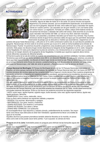 este trayecto nos encontraremos espectaculares cascadas escondidas entre las
montañas, alguna de ellas de hasta 20 m de caída. En pocos minutos de trayecto
llegaremos a la primera cascada, que es simplemente espectacular, es la bienvenida
que nos da la garganta, después de esta, otros saltos de agua y cascadas irán apare-
ciendo en nuestro camino. Las cascadas son de gran tamaño y con una fuerte caída,
con varios brazos. La vegetación, formada por robles y alisos entre laderas donde se
encuentran las terrazas o calzadas del cultivo del cerezo. Este recorrido es una de las
joyas naturales más bonitas del Valle. La ruta es muy fácil, está bien marcada y
trazada, con pasarelas y escaleras naturales que la hacen muy cómoda. Hay muchos
remansos donde el agua forma preciosos saltos de agua que nos permitirán descansar
observando el paisaje que se descubre a medida que ascendemos. Llegaremos con el
autobús del grupo hasta Navaconcejo, y allí justo en el río Jerte comenzará nuestra ruta, la cual discurre paralela a la
garganta. Navaconcejo: El inicio está en el primer puente que cruza el río Jerte en dicha localidad (a la entrada de
Navaconcejo). Puente: Cruzaremos el puente y bajaremos unas escaleras para continuar río arriba, por un paseo de
cemento. Este paseo nos llevará al lugar donde desemboca la Garganta de las Nogaledas en el río Jerte. Garganta
de las Nogaledas: En este punto dejaremos la pista de cemento y nos introduciremos en un sendero que va ascen-
diendo por el margen derecho de la garganta de las Nogaledas. A medida que vayamos cogiendo altura iremos
viendo diferentes cascadas de diferente tamaño.
El final de la parte de la ruta de subida es cuando nos encontramos con una carretera asfaltada. Carretera asfaltada:
Tendremos que continuar por dicha carretera unos 200 m. en dirección Rebollar. En este punto veremos una pista de
tierra que baja hacia el pueblo, nos llevará al mismo lugar donde se inició la ruta. Pista de tierra: Esta pista transcurre
en un primer momento entre fincas de cerezos y posteriormente se trata de una pista de cemento con unas vistas
preciosas de Navaconcejo y del Valle del Jerte en general. ¡¡ Recomendamos traer la cámara de fotos!!
Parque Nacional de Monfragüe: El Parque de Monfragüe es uno de los 14 Parques Nacionales que existen en
España y el único parque nacional de Extremadura. Su carácter de Parque Nacional data del 3 de marzo de 2007. El
nombre proviene del nombre dado por los romanos como mons fragorum (monte denso) Para nuestros programas de
educación ambiental enmarcados en nuestros programas escolares, aprovechamos los excelentes recursos que la
Junta de Extremadura tiene en Villarreal de San Carlos. Estos recursos nos permiten mostrar a los estudiantes
algunos conceptos e imágenes importantes para conocer la amplia biodiversidad del PARQUE NACIONAL DE
MONFRAGÜE.
Por ello solemos dedicar un tiempo a visitar el excelente Centro de Interpretación del Parque y visualizar el vídeo
sobre la flora y la fauna características de este paisaje mediterráneo de interior en la pantalla panorámica del Centro
del Agua. Realizaremos una ruta de senderismo que nos llevarán al interior de algunos de los más importantes
ecosistemas del Parque Nacional, que nos permitirá enseñar los miradores del río Tiétar, donde observaremos las
principales especies del parque. Entre su rica fauna nos podemos encontrar las siguientes especies:
- AVES: buitre negro, águila imperial, cigüeña negra, buitre leonado, búho real, águila imperial ibérica, águila real,
águila perdicera, alimoche.
- MAMÍFEROS: Lince, nutria, meloncillo, ciervo.
Entre su flora cabría destacar los siguientes hábitats y especies:
- DEHESA: Con encinas, alcornoques y quejigos.
- MATORRALES: Con jaras, brezos y madroños.
- ZONAS ROCOSAS: Con enebros y cornicabras
- ZONAS DE RIVERA: Con alisos y almez.
- ZONAS MÁS TÉRMICAS: Con acebuche.
Es aconsejable llevar ropa deportiva y calzado cómodo, preferiblemente de montaña. Tan impor-
tante como llevar ropa adecuada es estar bien hidratados: agradeceremos llevar una botella de
agua en la mochila.
Aquellos alumnos que posean prismáticos también deberían llevarlos en la mochila, en pocos
sitios como este se les puede sacar tanto partido. Y por supuesto: la cámara de fotos
Piraguas en el río Jerte: Inolvidable paseo en piraguas para disfrutar de las tranquilas aguas del
río Jerte.
Desde aquí observaremos unas espectaculares vistas como son los riscos de Villavieja.
Ficha técnica: Dificultad: Baja. / Duración: Media jornada / Incluye: Material propio de la actividad
(Piraguas, chalecos...). No olvidar: calzado deportivo, bañador, toalla, camiseta, crema solar y
gorra. Requisito imprescindible: saber nadar.
ACTIVIDADES:
 