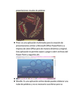 presentaciones visuales de palabras
 Prezi: es una aplicación multimedia para la creación de
presentaciones similar a Microsoft Office PowerPoint o a
Impress de Libre Office pero de manera dinámica y original.
Esta aplicación te permite copiar y pegar o abrir archivos del
Power Point y seguirlos ahí.

 Wordle: Es una aplicación online donde puedes elaborar una
nube de palabras y no es necesario suscribirse para su
 