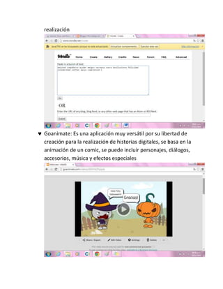 realización
 Goanimate: Es una aplicación muy versátil por su libertad de
creación para la realización de historias digitales, se basa en la
animación de un comic, se puede incluir personajes, diálogos,
accesorios, música y efectos especiales
 