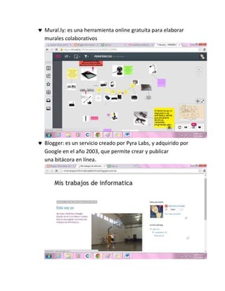  Mural.ly: es una herramienta online gratuita para elaborar
murales colaborativos
 Blogger: es un servicio creado por Pyra Labs, y adquirido por
Google en el año 2003, que permite crear y publicar
una bitácora en línea.
 