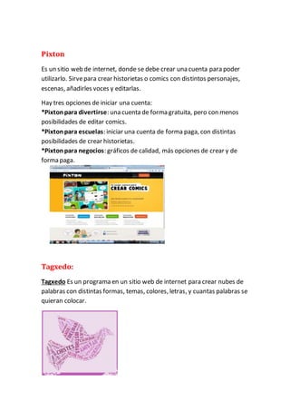 Pixton 
Es un sitio web de internet, donde se debe crear una cuenta para poder 
utilizarlo. Sirve para crear historietas o comics con distintos personajes, 
escenas, añadirles voces y editarlas. 
Hay tres opciones de iniciar una cuenta: 
*Pixton para divertirse: una cuenta de forma gratuita, pero con menos 
posibilidades de editar comics. 
*Pixton para escuelas: iniciar una cuenta de forma paga, con distintas 
posibilidades de crear historietas. 
*Pixton para negocios: gráficos de calidad, más opciones de crear y de 
forma paga. 
Tagxedo: 
Tagxedo Es un programa en un sitio web de internet para crear nubes de 
palabras con distintas formas, temas, colores, letras, y cuantas palabras se 
quieran colocar. 
 