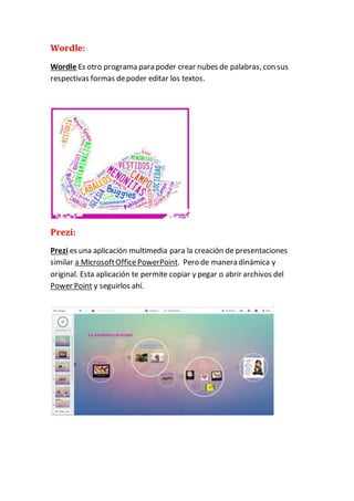 Wordle: 
Wordle Es otro programa para poder crear nubes de palabras, con sus 
respectivas formas de poder editar los textos. 
Prezi: 
Prezi es una aplicación multimedia para la creación de presentaciones 
similar a Microsoft Office PowerPoint. Pero de manera dinámica y 
original. Esta aplicación te permite copiar y pegar o abrir archivos del 
Power Point y seguirlos ahí. 
 