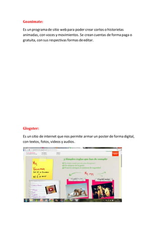 Goanimate: 
Es un programa de sitio web para poder crear cortos o historietas 
animadas, con voces y movimientos. Se crean cuentas de forma paga o 
gratuita, con sus respectivas formas de editar. 
Glogster: 
Es un sitio de internet que nos permite armar un poster de forma digital, 
con textos, fotos, videos y audios. 
 