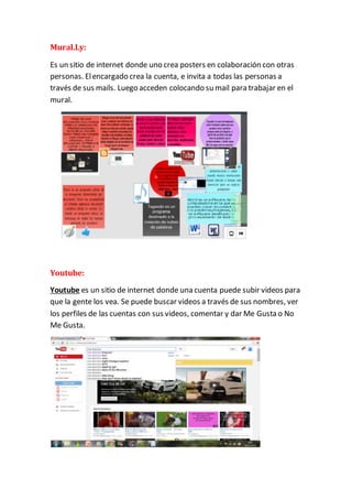 Mural.Ly: 
Es un sitio de internet donde uno crea posters en colaboración con otras 
personas. El encargado crea la cuenta, e invita a todas las personas a 
través de sus mails. Luego acceden colocando su mail para trabajar en el 
mural. 
Youtube: 
Youtube es un sitio de internet donde una cuenta puede subir videos para 
que la gente los vea. Se puede buscar videos a través de sus nombres, ver 
los perfiles de las cuentas con sus videos, comentar y dar Me Gusta o No 
Me Gusta. 
 