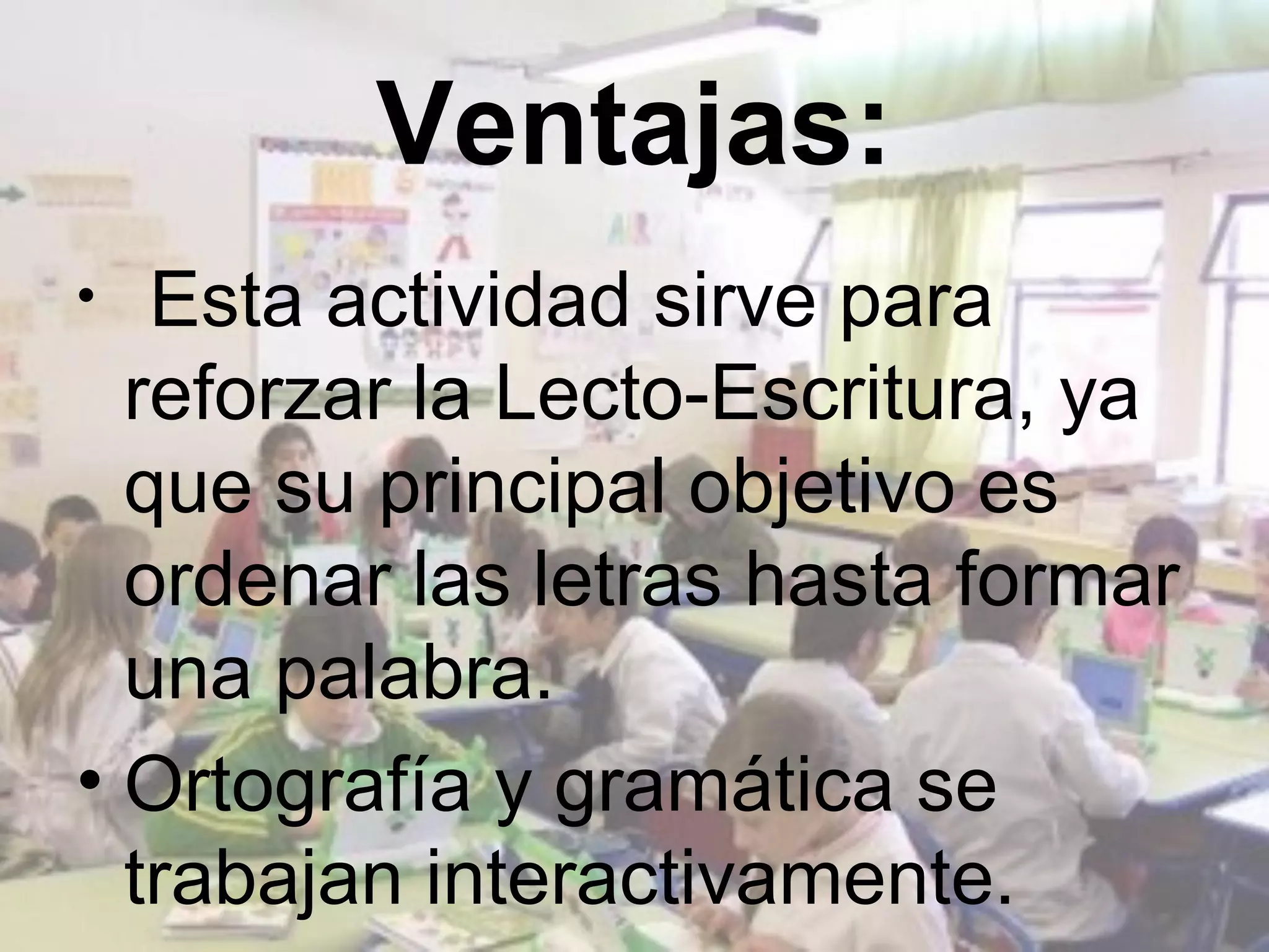 Ventajas:
•  Esta actividad sirve para
  reforzar la Lecto-Escritura, ya
  que su principal objetivo es
  ordenar las letras hasta formar
  una palabra.
• Ortografía y gramática se
  trabajan interactivamente.
 