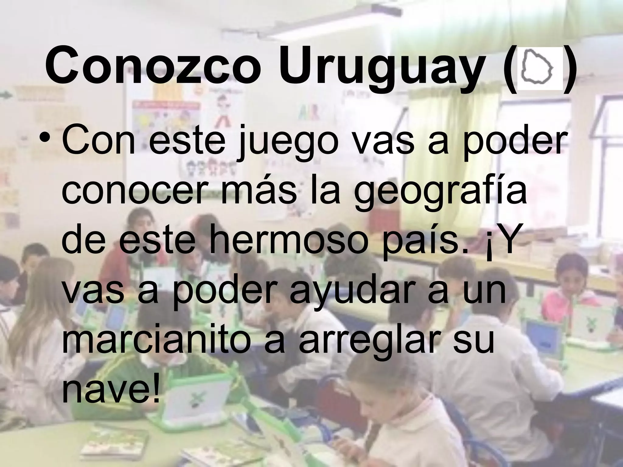 Conozco Uruguay ( )
• Con este juego vas a poder
  conocer más la geografía
  de este hermoso país. ¡Y
  vas a poder ayudar a un
  marcianito a arreglar su
  nave!
 